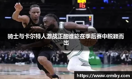 骑士与卡尔特人激战正酣谁能在季后赛中脱颖而出