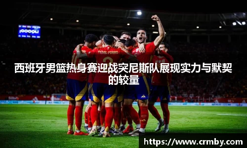 西班牙男篮热身赛迎战突尼斯队展现实力与默契的较量